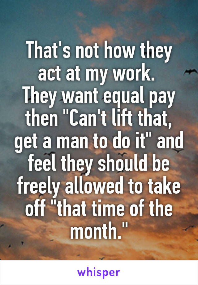 That's not how they act at my work. 
They want equal pay then "Can't lift that, get a man to do it" and feel they should be freely allowed to take off "that time of the month."