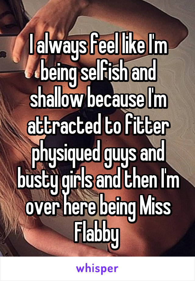 I always feel like I'm being selfish and shallow because I'm attracted to fitter physiqued guys and busty girls and then I'm over here being Miss Flabby 