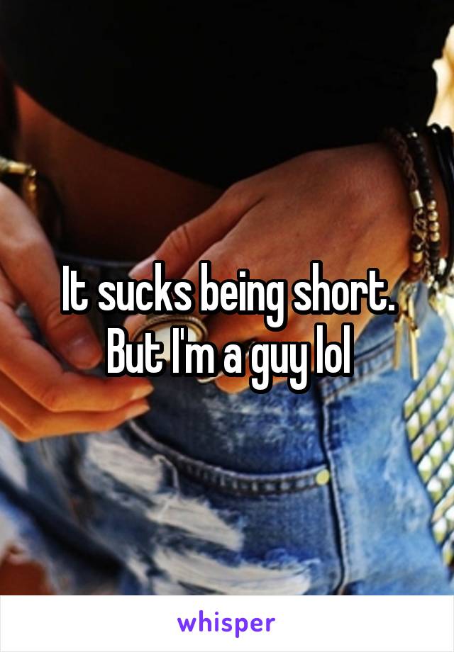 It sucks being short. But I'm a guy lol