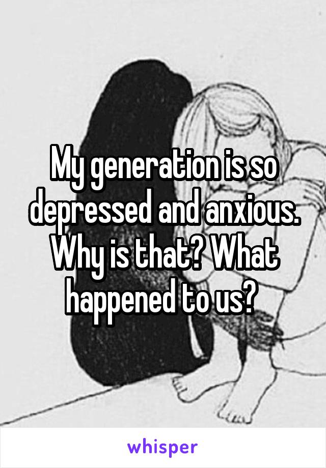 My generation is so depressed and anxious. Why is that? What happened to us? 