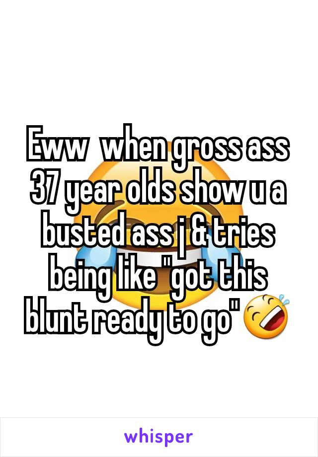 Eww  when gross ass 37 year olds show u a busted ass j & tries being like "got this blunt ready to go"🤣