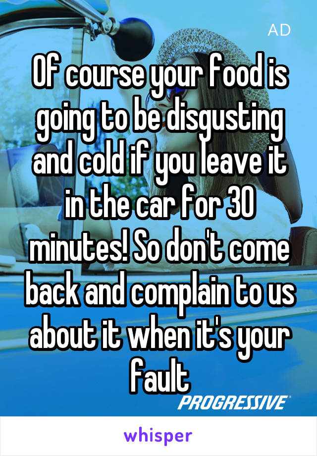 Of course your food is going to be disgusting and cold if you leave it in the car for 30 minutes! So don't come back and complain to us about it when it's your fault