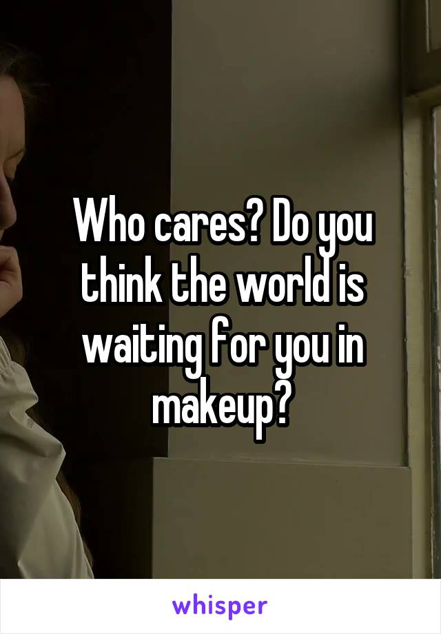 Who cares? Do you think the world is waiting for you in makeup?