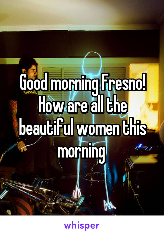 Good morning Fresno! How are all the beautiful women this morning 