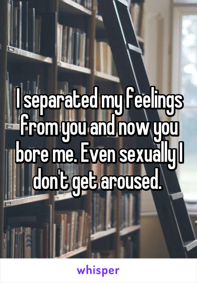 I separated my feelings from you and now you bore me. Even sexually I don't get aroused. 