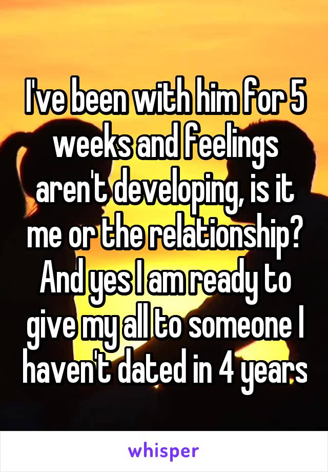 I've been with him for 5 weeks and feelings aren't developing, is it me or the relationship? And yes I am ready to give my all to someone I haven't dated in 4 years
