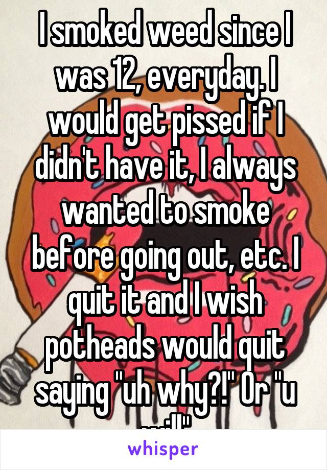 I smoked weed since I was 12, everyday. I would get pissed if I didn't have it, I always wanted to smoke before going out, etc. I quit it and I wish potheads would quit saying "uh why?!" Or "u will"