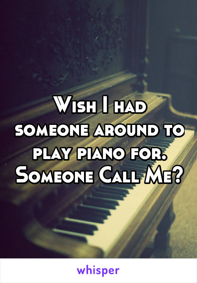 Wish I had someone around to play piano for. Someone Call Me?