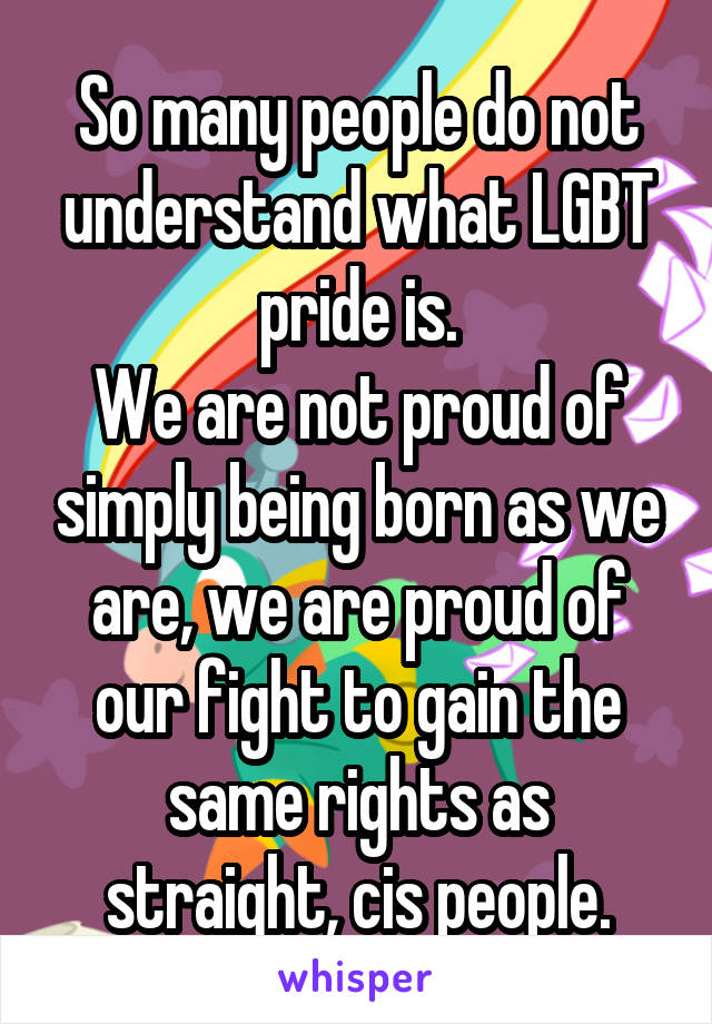 So many people do not understand what LGBT pride is.
We are not proud of simply being born as we are, we are proud of our fight to gain the same rights as straight, cis people.