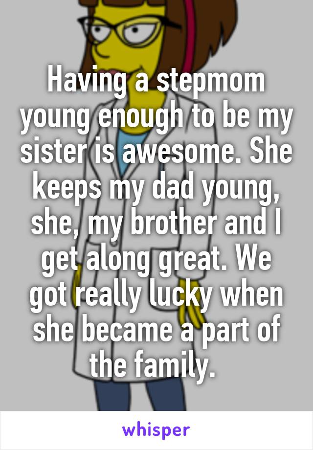 Having a stepmom young enough to be my sister is awesome. She keeps my dad young, she, my brother and I get along great. We got really lucky when she became a part of the family. 