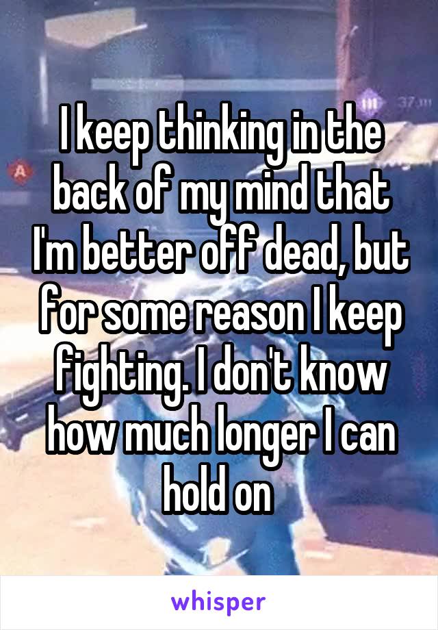 I keep thinking in the back of my mind that I'm better off dead, but for some reason I keep fighting. I don't know how much longer I can hold on 