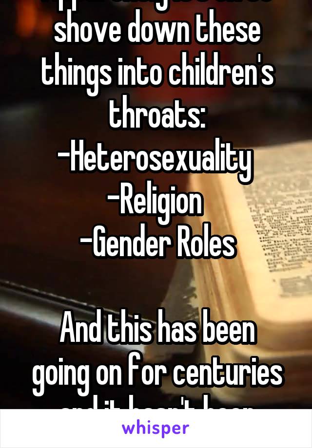 Apparently it's ok to shove down these things into children's throats:
-Heterosexuality 
-Religion 
-Gender Roles

And this has been going on for centuries and it hasn't been changed. 