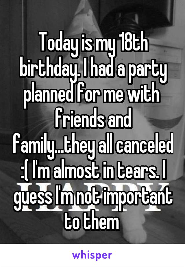 Today is my 18th birthday. I had a party planned for me with  friends and family...they all canceled :( I'm almost in tears. I guess I'm not important to them 