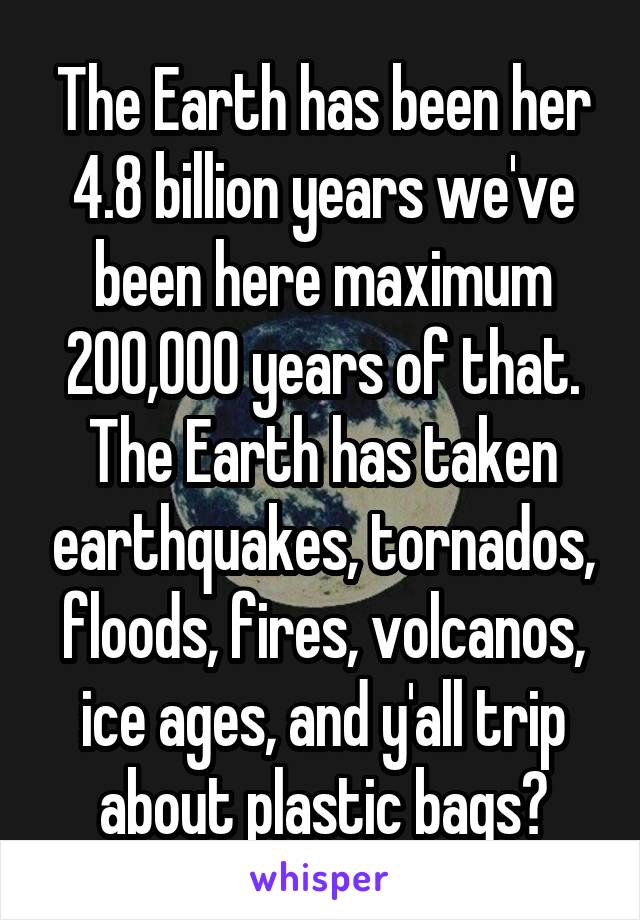 The Earth has been her 4.8 billion years we've been here maximum 200,000 years of that. The Earth has taken earthquakes, tornados, floods, fires, volcanos, ice ages, and y'all trip about plastic bags?