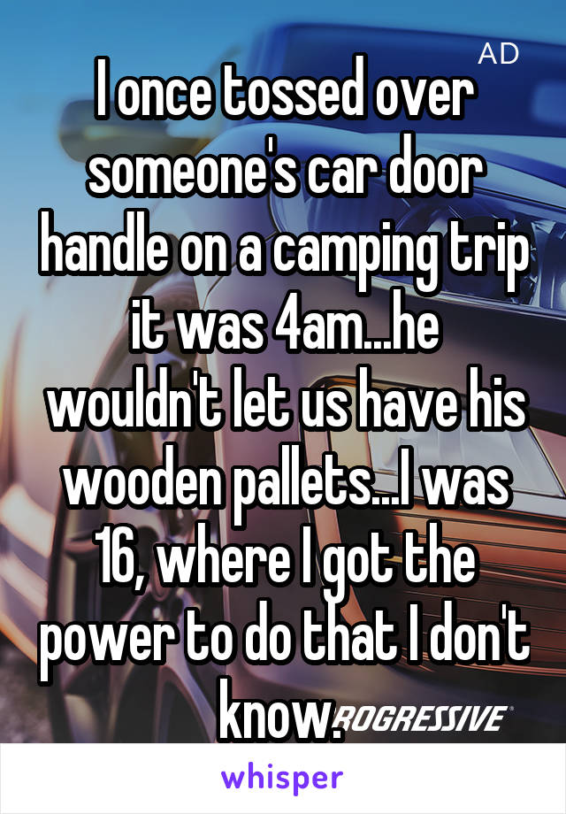 I once tossed over someone's car door handle on a camping trip it was 4am...he wouldn't let us have his wooden pallets...I was 16, where I got the power to do that I don't know. 