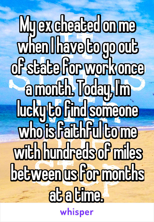 My ex cheated on me when I have to go out of state for work once a month. Today, I'm lucky to find someone who is faithful to me with hundreds of miles between us for months at a time. 