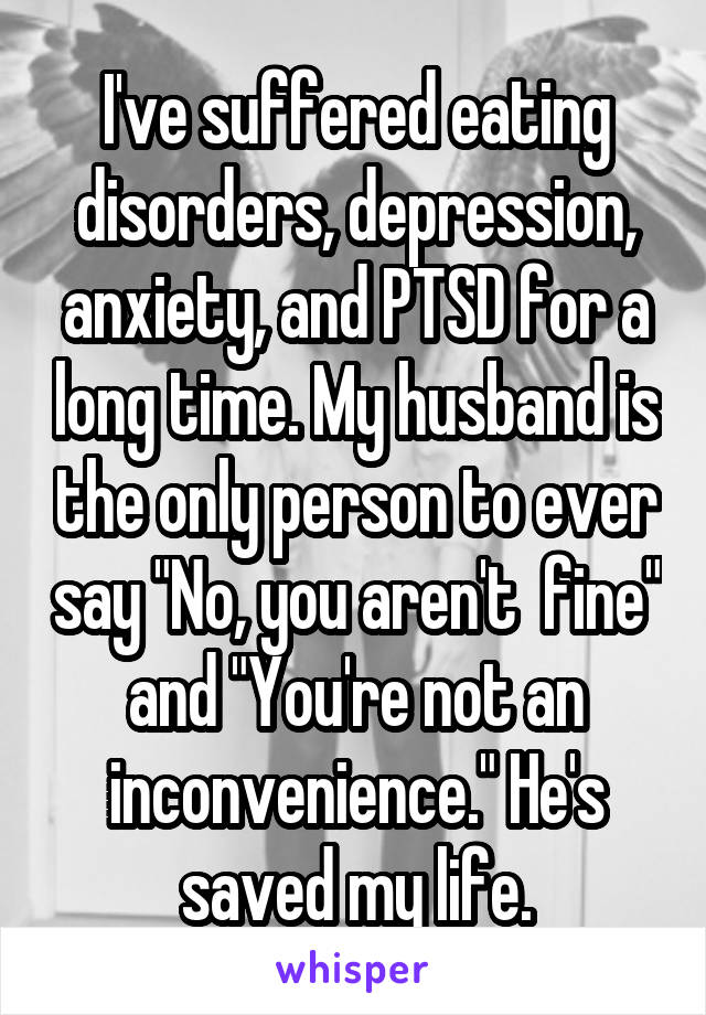 I've suffered eating disorders, depression, anxiety, and PTSD for a long time. My husband is the only person to ever say "No, you aren't  fine" and "You're not an inconvenience." He's saved my life.