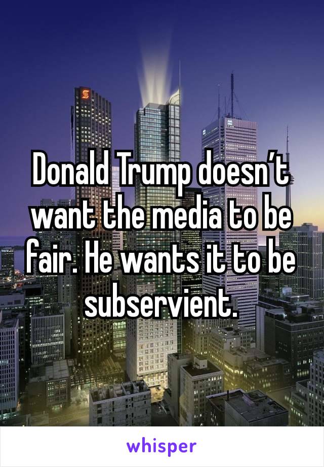 Donald Trump doesn’t want the media to be fair. He wants it to be subservient.