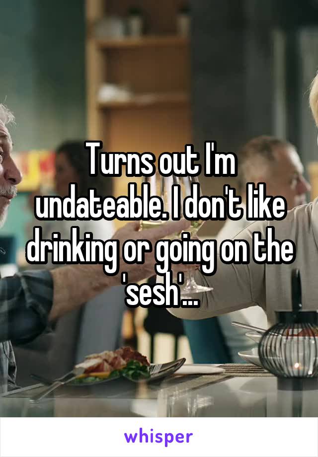 Turns out I'm undateable. I don't like drinking or going on the 'sesh'...