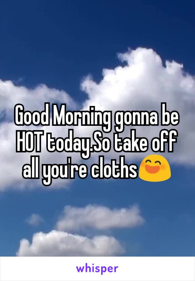 Good Morning gonna be HOT today.So take off all you're cloths😄