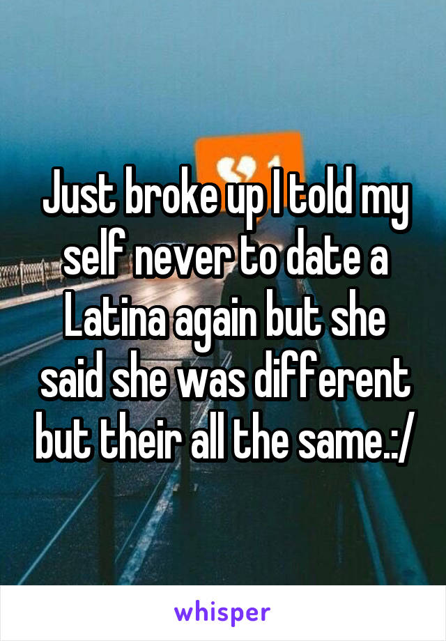 Just broke up I told my self never to date a Latina again but she said she was different but their all the same.:/