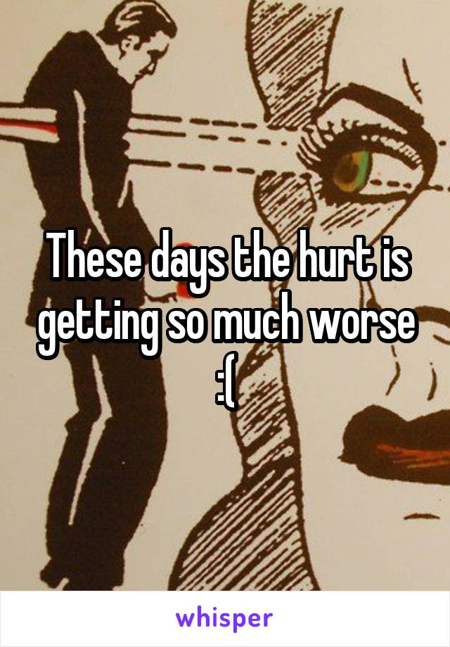These days the hurt is getting so much worse :(