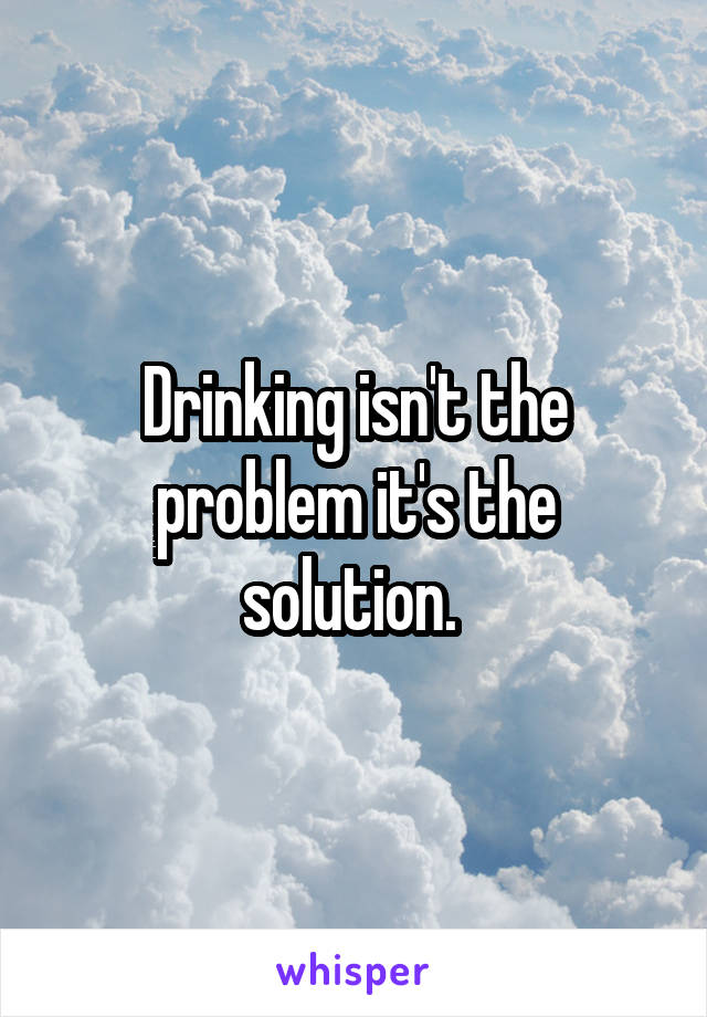 Drinking isn't the problem it's the solution. 