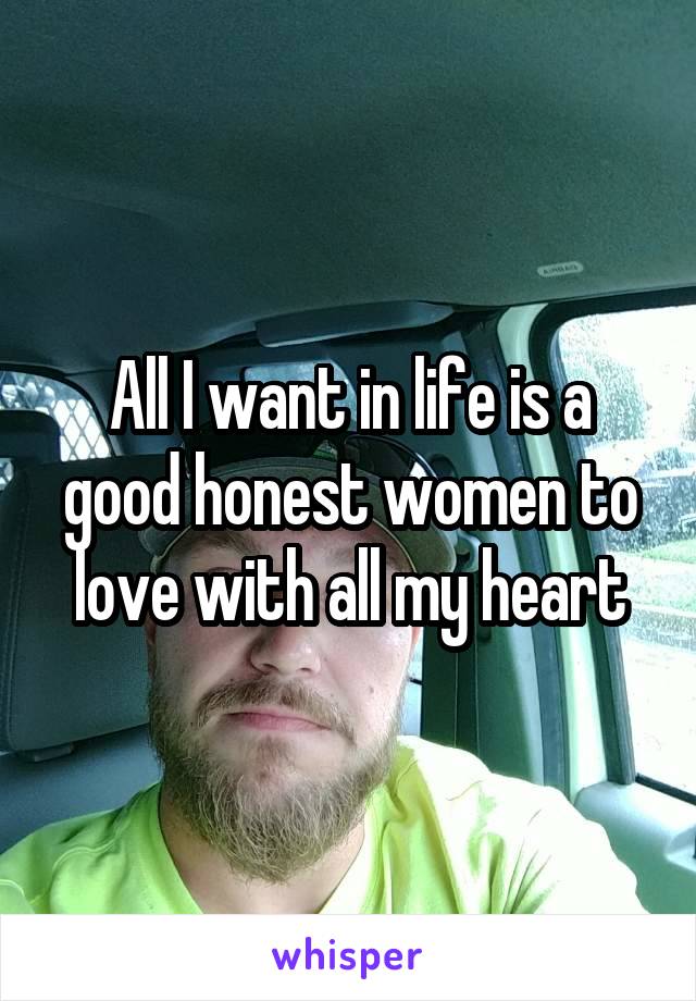 All I want in life is a good honest women to love with all my heart