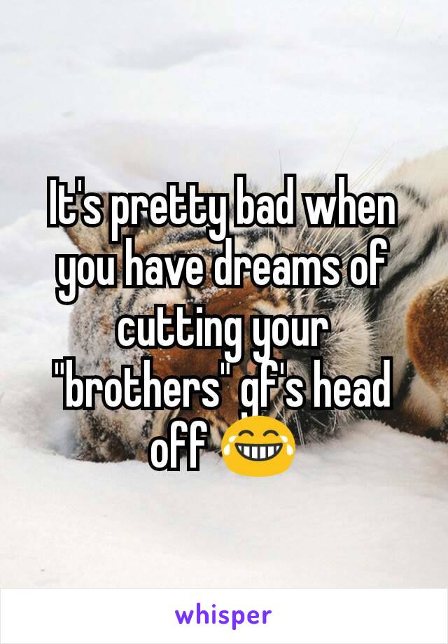 It's pretty bad when you have dreams of cutting your "brothers" gf's head off 😂