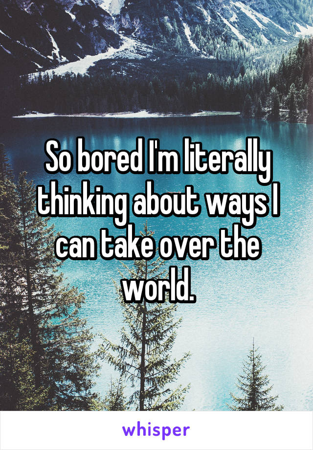 So bored I'm literally thinking about ways I can take over the world.