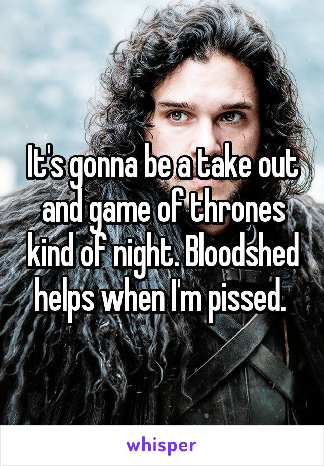 It's gonna be a take out and game of thrones kind of night. Bloodshed helps when I'm pissed. 