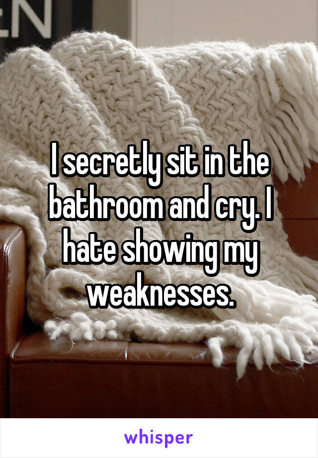 I secretly sit in the bathroom and cry. I hate showing my weaknesses.