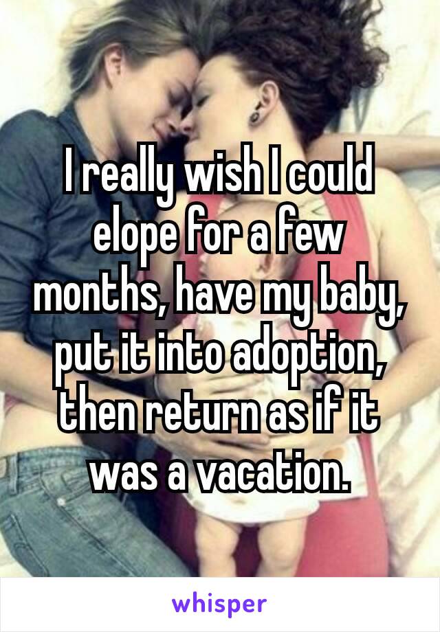 I really wish I could elope​ for a few months, have my baby, put it into adoption, then return as if it was a vacation.
