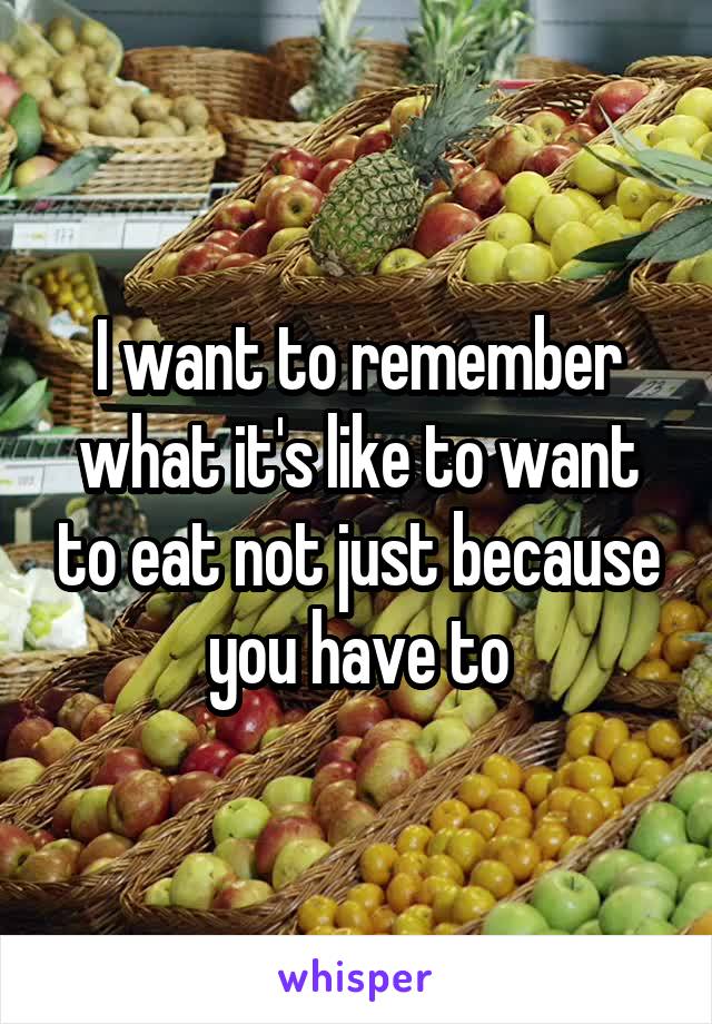I want to remember what it's like to want to eat not just because you have to