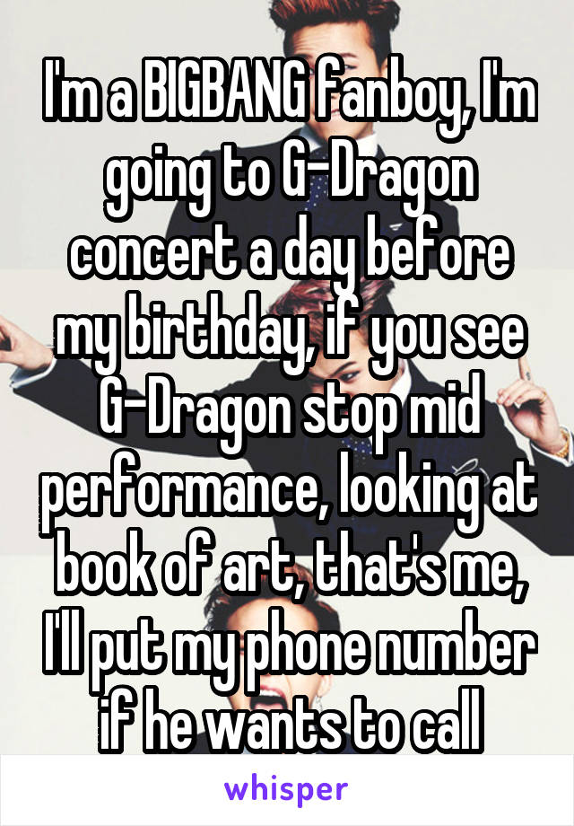 I'm a BIGBANG fanboy, I'm going to G-Dragon concert a day before my birthday, if you see G-Dragon stop mid performance, looking at book of art, that's me, I'll put my phone number if he wants to call