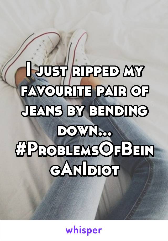 I just ripped my favourite pair of jeans by bending down... #ProblemsOfBeingAnIdiot