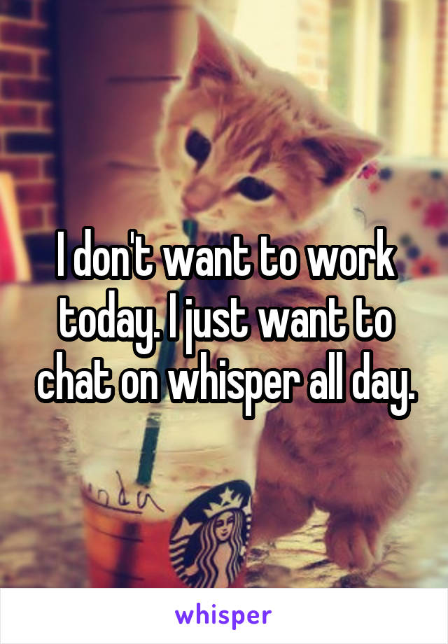 I don't want to work today. I just want to chat on whisper all day.