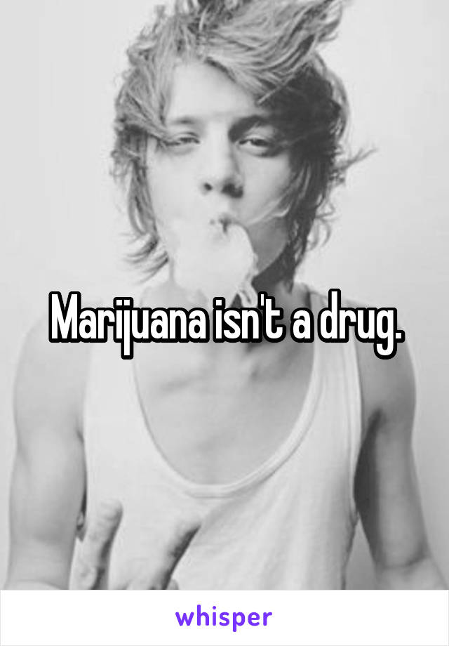 Marijuana isn't a drug.