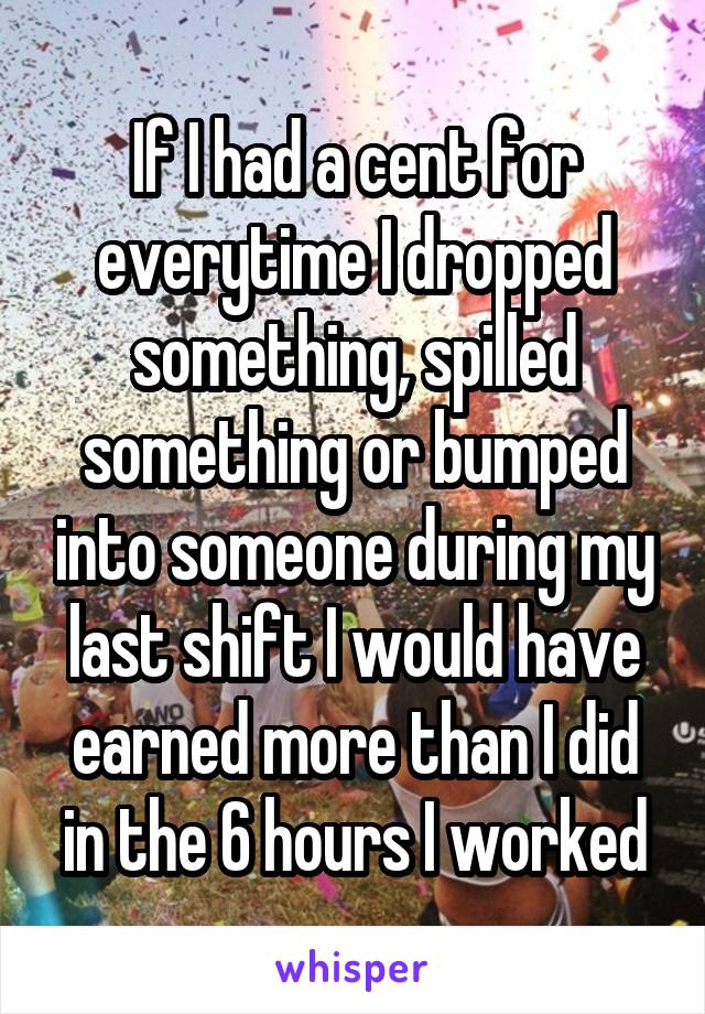 If I had a cent for everytime I dropped something, spilled something or bumped into someone during my last shift I would have earned more than I did in the 6 hours I worked
