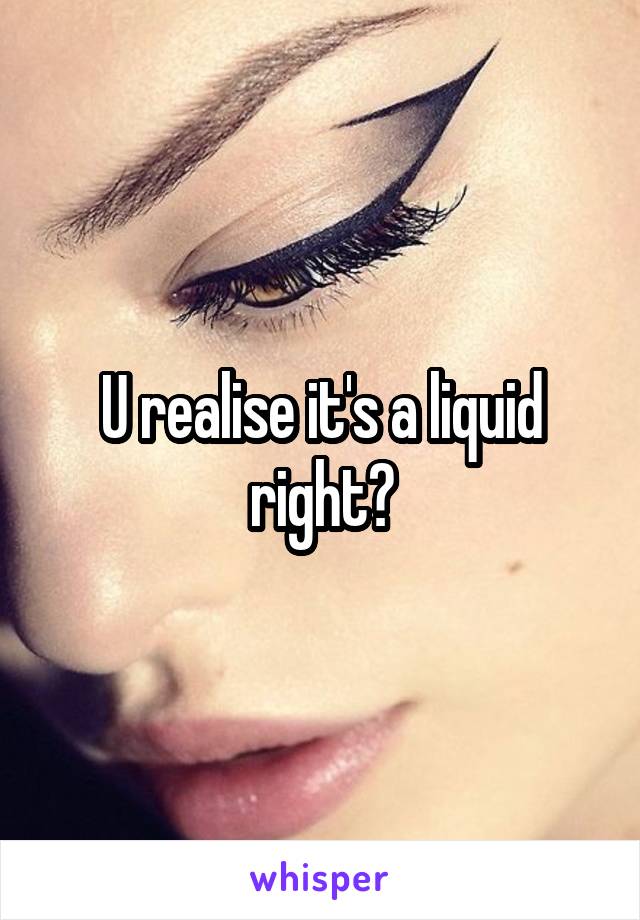U realise it's a liquid right?