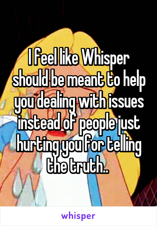 I feel like Whisper should be meant to help you dealing with issues instead of people just hurting you for telling the truth.. 