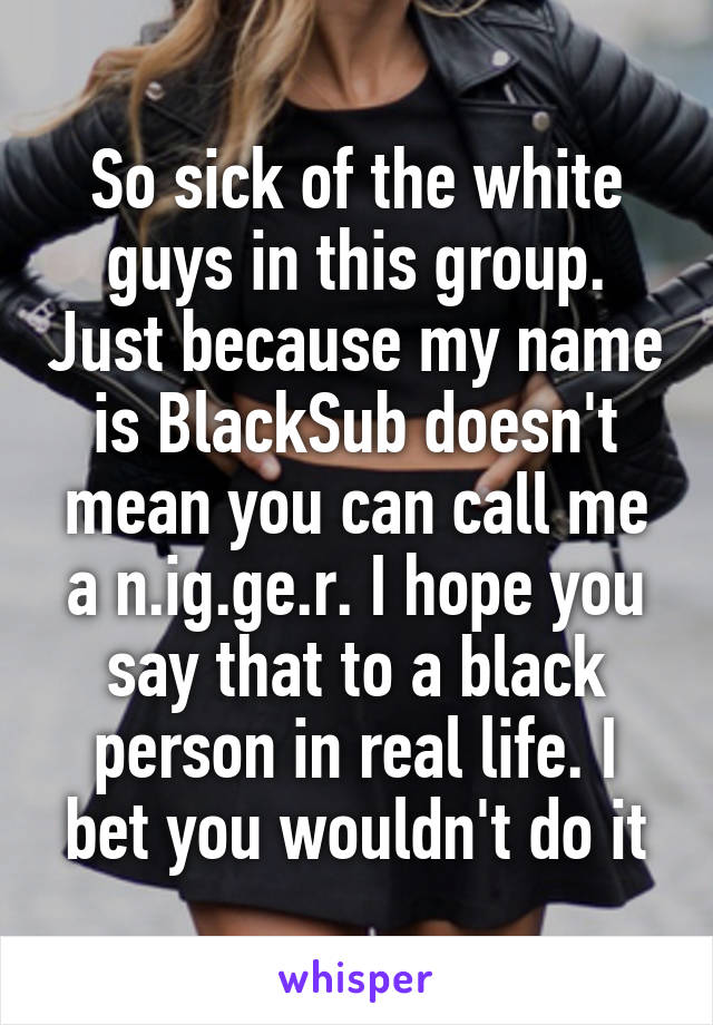 So sick of the white guys in this group. Just because my name is BlackSub doesn't mean you can call me a n.ig.ge.r. I hope you say that to a black person in real life. I bet you wouldn't do it