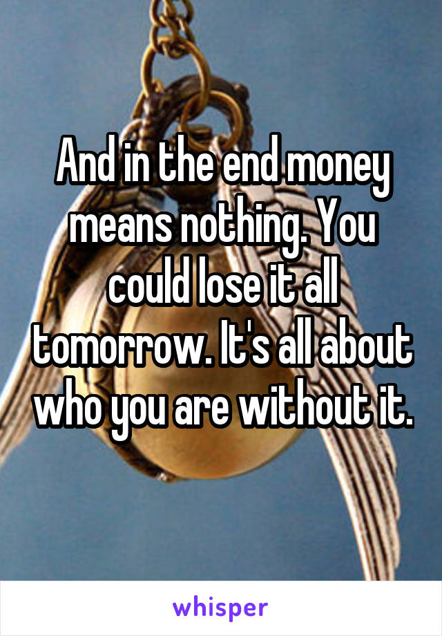 And in the end money means nothing. You could lose it all tomorrow. It's all about who you are without it. 