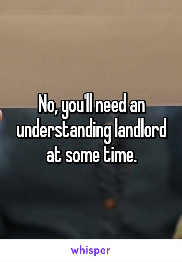 No, you'll need an understanding landlord at some time.