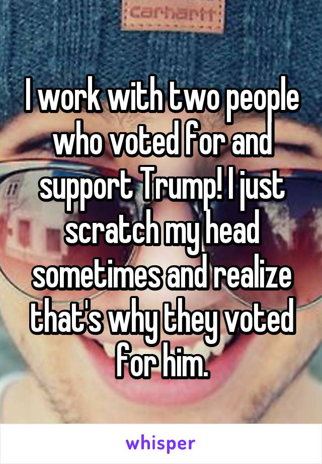 I work with two people who voted for and support Trump! I just scratch my head sometimes and realize that's why they voted for him.