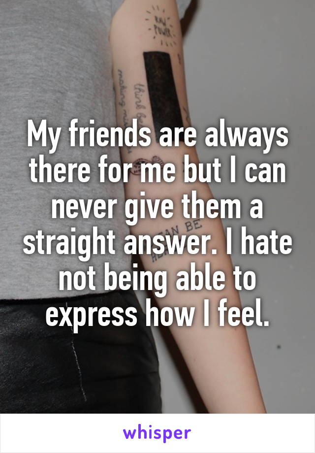 My friends are always there for me but I can never give them a straight answer. I hate not being able to express how I feel.