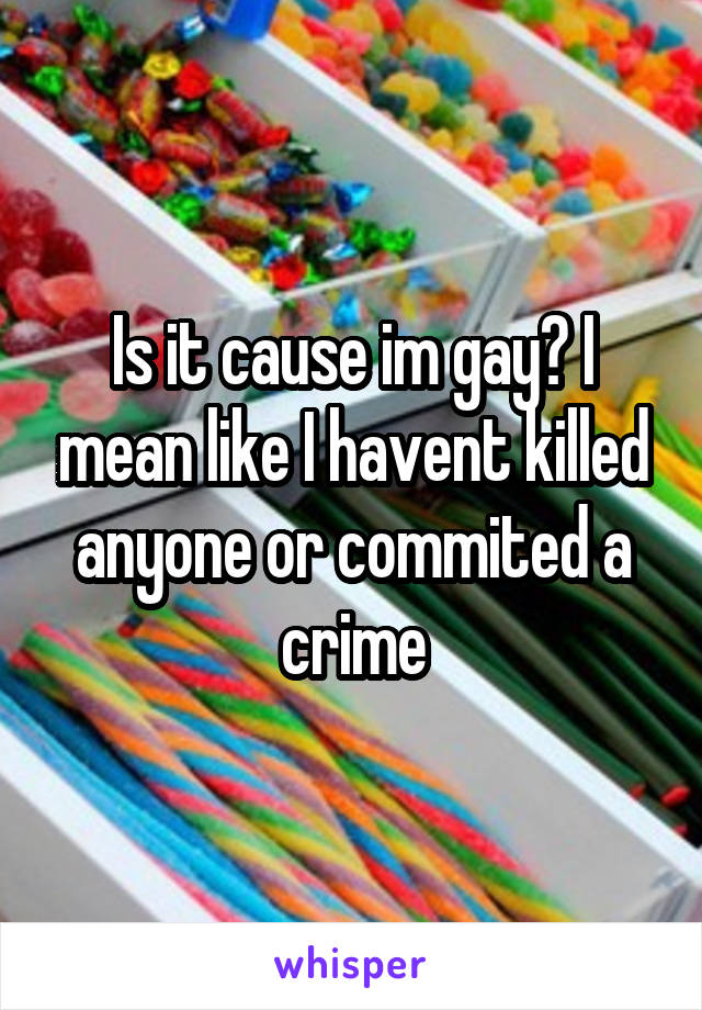 Is it cause im gay? I mean like I havent killed anyone or commited a crime