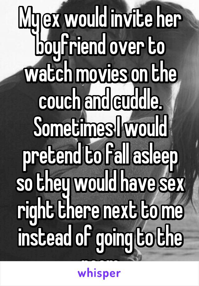 My ex would invite her boyfriend over to watch movies on the couch and cuddle. Sometimes I would pretend to fall asleep so they would have sex right there next to me instead of going to the room