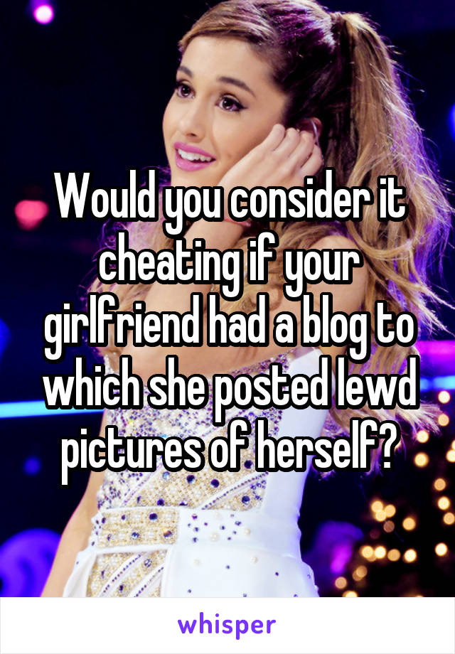 Would you consider it cheating if your girlfriend had a blog to which she posted lewd pictures of herself?