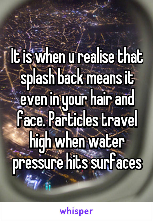 It is when u realise that splash back means it even in your hair and face. Particles travel high when water pressure hits surfaces